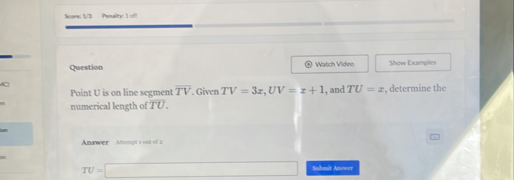 Score: 1/3 Penalty: 1 off 
Question Watch Video Show Examples 
8 
Point U is on line segment overline TV. Given TV=3x, UV=x+1 , and TU=x , determine the 
12 
numerical length of overline TU. 
20 
Answer Attempt 1 out of 2 
27
TU=□ Submit Answer