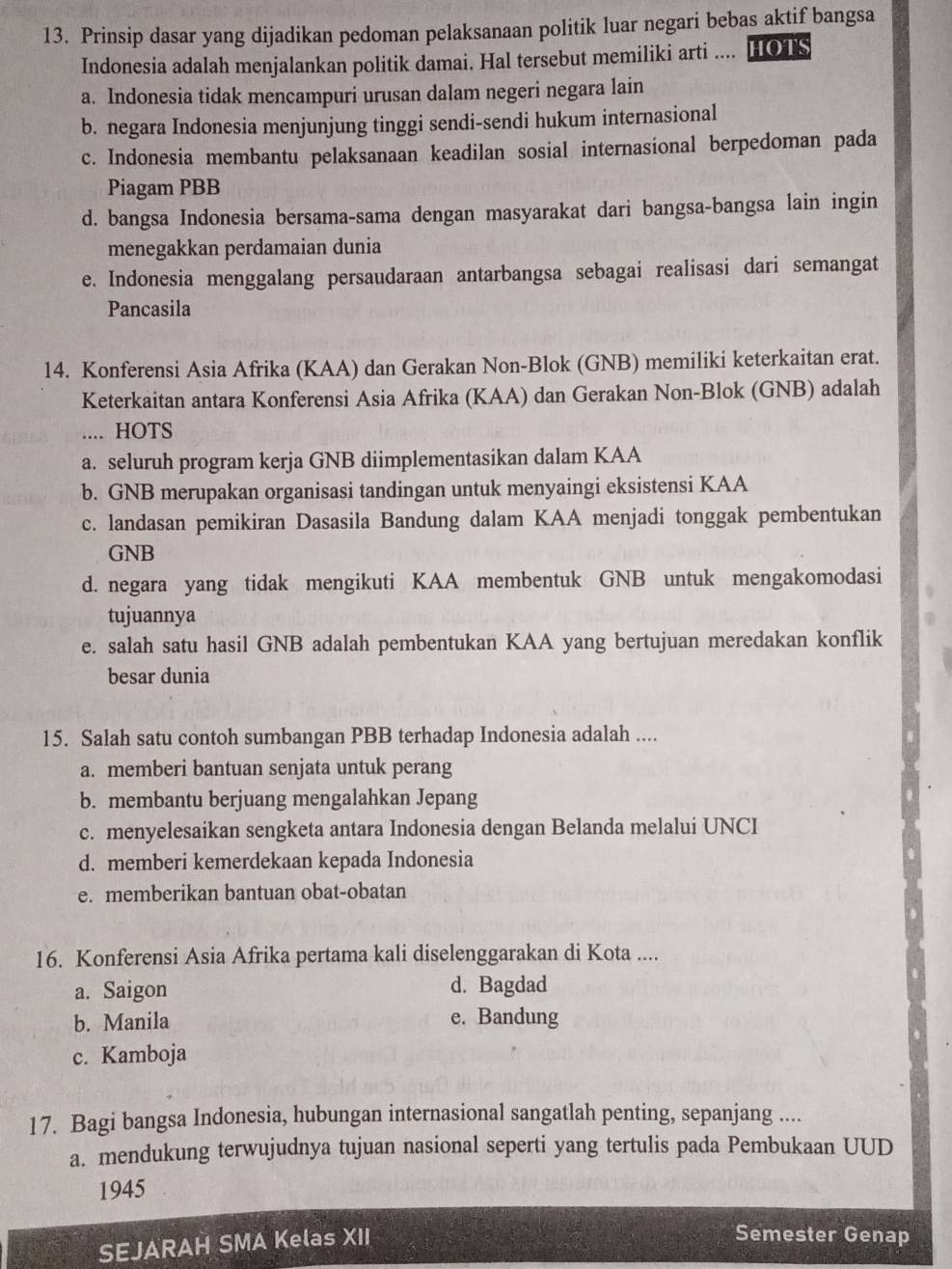 Prinsip dasar yang dijadikan pedoman pelaksanaan politik luar negari bebas aktif bangsa
Indonesia adalah menjalankan politik damai. Hal tersebut memiliki arti .... HOTS
a. Indonesia tidak mencampuri urusan dalam negeri negara lain
b. negara Indonesia menjunjung tinggi sendi-sendi hukum internasional
c. Indonesia membantu pelaksanaan keadilan sosial internasional berpedoman pada
Piagam PBB
d. bangsa Indonesia bersama-sama dengan masyarakat dari bangsa-bangsa lain ingin
menegakkan perdamaian dunia
e. Indonesia menggalang persaudaraan antarbangsa sebagai realisasi dari semangat
Pancasila
14. Konferensi Asia Afrika (KAA) dan Gerakan Non-Blok (GNB) memiliki keterkaitan erat.
Keterkaitan antara Konferensi Asia Afrika (KAA) dan Gerakan Non-Blok (GNB) adalah
.... HOTS
a. seluruh program kerja GNB diimplementasikan dalam KAA
b. GNB merupakan organisasi tandingan untuk menyaingi eksistensi KAA
c. landasan pemikiran Dasasila Bandung dalam KAA menjadi tonggak pembentukan
GNB
d. negara yang tidak mengikuti KAA membentuk GNB untuk mengakomodasi
tujuannya
e. salah satu hasil GNB adalah pembentukan KAA yang bertujuan meredakan konflik
besar dunia
15. Salah satu contoh sumbangan PBB terhadap Indonesia adalah ....
a. memberi bantuan senjata untuk perang
b. membantu berjuang mengalahkan Jepang
c. menyelesaikan sengketa antara Indonesia dengan Belanda melalui UNCI
d. memberi kemerdekaan kepada Indonesia
e. memberikan bantuan obat-obatan
16. Konferensi Asia Afrika pertama kali diselenggarakan di Kota ....
a. Saigon d. Bagdad
b. Manila e. Bandung
c. Kamboja
17. Bagi bangsa Indonesia, hubungan internasional sangatlah penting, sepanjang ....
a. mendukung terwujudnya tujuan nasional seperti yang tertulis pada Pembukaan UUD
1945
SEJARAH SMA Kelas XII
Semester Genap