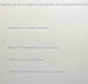 Cuál es uno de los objetivos principales de la programación line.
Establecer un modelo no lineal
Reducir la complejidad computacional
Minimizar la incertidumbre
Maximizar o minimizar una función objetivo