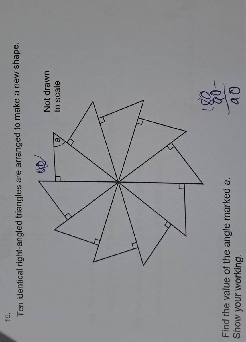 Ten identical right-angled triangles are arranged to make a new shape. 
Find the value of the angle marked a. 
Show your working.