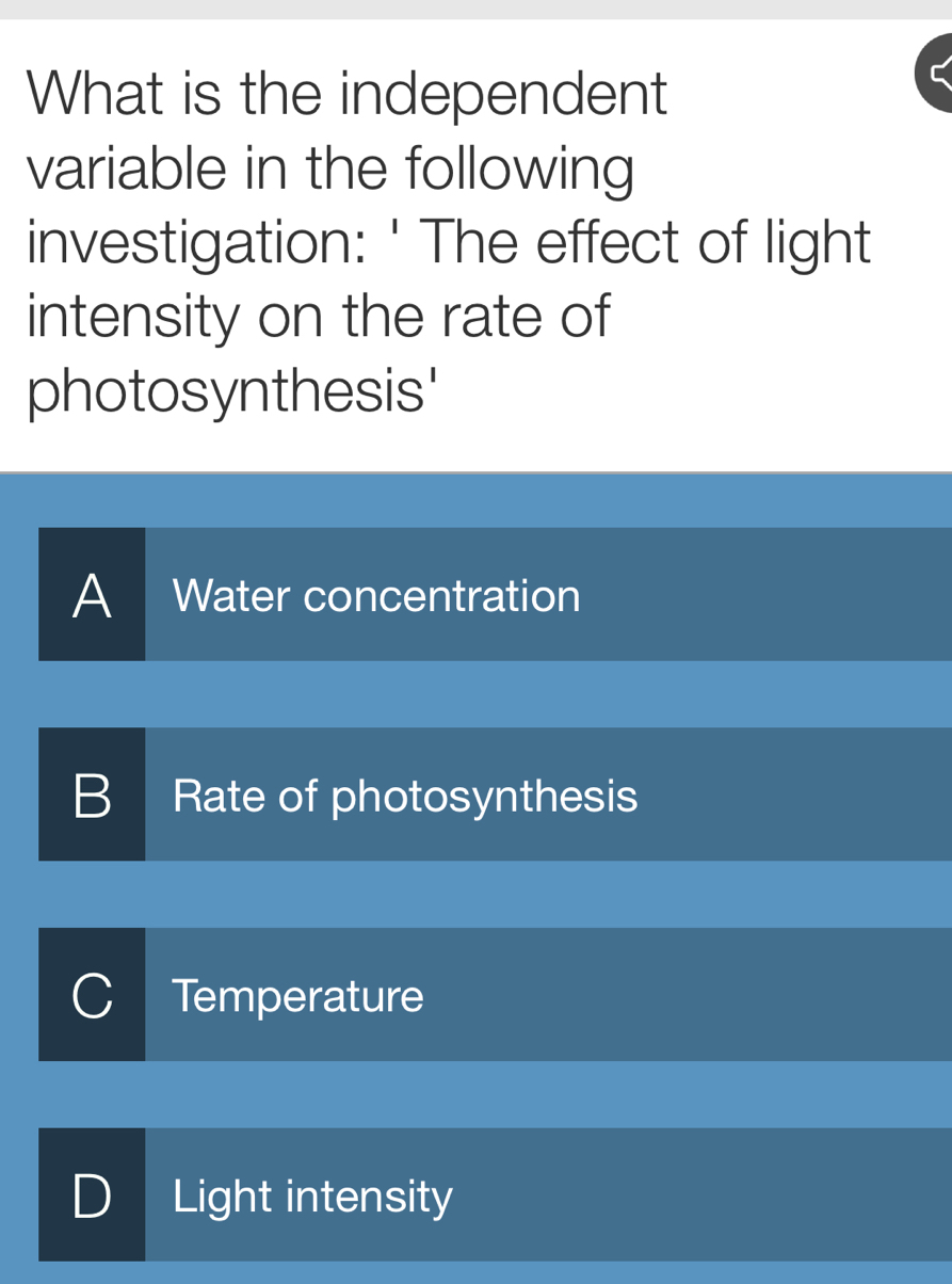 What is the independent
variable in the following
investigation: ' The effect of light
intensity on the rate of
photosynthesis'
A Water concentration
B Rate of photosynthesis
C Temperature
D Light intensity