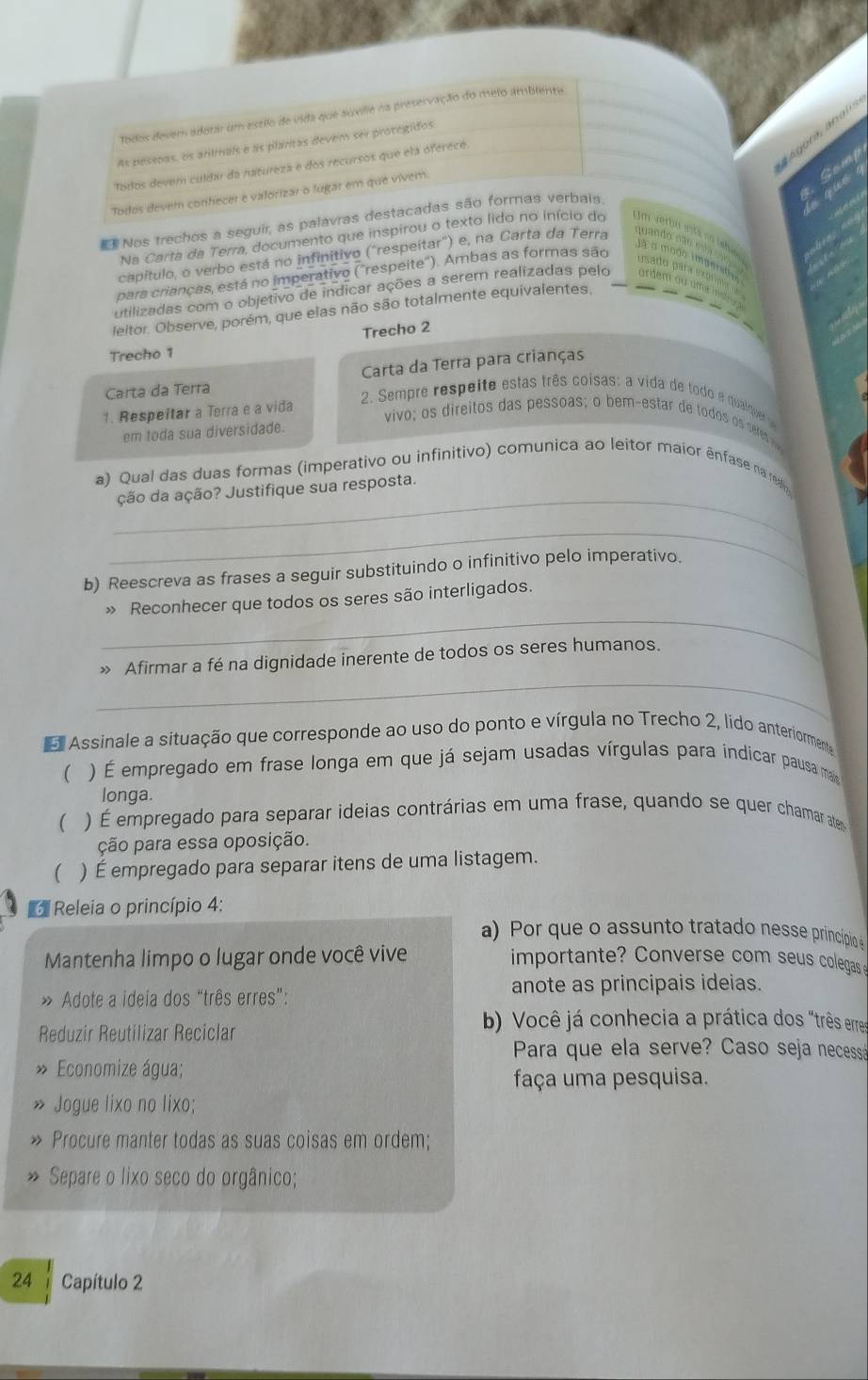 Todos devem adotar um estilo de vida que auville na preservação do melo ambienta
As pesspas, os animals e as plaritas devem ser protegidos
u   
Camp
Todos devem culda da hatureza e dos recursos que ela oferece.
Todos devem conhecer e valorizar o lugar em que vivem.
Nos trechos a seguir, as palavras destacadas são formas verbais.
Na Carta da Terra, documento que inspirou o texto lido no início do  m verbó ata  
capítulo, o verbo está no infinitivo ("respeitar') e, na Carta da Terra
quando  não jà o modo imaerso
para crianças, está no imperativo ("respeite"). Ambas as formas são
u sado  para mgr
utilizadas com o objetivo de indicar ações a serem realizadas pelo
leitor. Observe, porém, que elas não são totalmente equivalentes.
Trecho 2
Trecho 1
Carta da Terra Carta da Terra para crianças
1. Respeitar a Terra e a vida
2. Sempre respeite estas três coisas: a vida de todo e qualquer 
vivo; os direitos das pessoas; o bem-estar de tdo o er  
em toda sua diversidade.
_
a) Qual das duas formas (imperativo ou infinitivo) comunica ao leitor maior ênfase na ren
ção da ação? Justifique sua resposta.
_
b) Reescreva as frases a seguir substituindo o infinitivo pelo imperativo.
_
» Reconhecer que todos os seres são interligados.
_
» Afirmar a fé na dignidade inerente de todos os seres humanos.
E Assinale a situação que corresponde ao uso do ponto e vírgula no Trecho 2, lido anteriormente
(  ) É empregado em frase longa em que já sejam usadas vírgulas para indicar pausa ma
longa.
( ) É empregado para separar ideias contrárias em uma frase, quando se quer chamar aten
ção para essa oposição.
 ) É empregado para separar itens de uma listagem.
Releia o princípio 4:
a) Por que o assunto tratado nesse princípio 
Mantenha limpo o lugar onde você vive  importante? Converse com seus colegas 
anote as principais ideias.
» Adote a ideia dos “três erres”:
Reduzir Reutilizar Reciclar
b) Você já conhecia a prática dos "três erres
Para que ela serve? Caso seja necessá
Economize água;
faça uma pesquisa.
Jogue lixo no lixo;
Procure manter todas as suas coisas em ordem;
» Separe o lixo seco do orgânico;
24     Capítulo 2