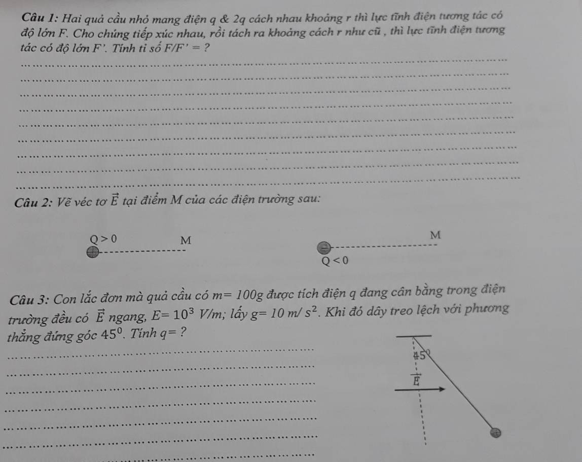 Hai quả cầu nhỏ mang điện q & 2q cách nhau khoảng r thì lực tĩnh điện tương tác có 
độ lớn F. Cho chúng tiếp xúc nhau, rồi tách ra khoảng cách r như cũ , thì lực tĩnh điện tương 
_ 
tác có độ lớn F'. Tính tỉ số F/F'= ? 
_ 
_ 
_ 
_ 
_ 
_ 
_ 
_ 
Câu 2: Vẽ véc tơ vector E tại điểm M của các điện trường sau:
Q>0
M
M
_ 
_
Q<0</tex> 
Câu 3: Con lắc đơn mà quả cầu có m=100g được tích điện q đang cân bằng trong điện 
trường đều có vector E ngang, E=10^3V/m ấy g=10m/s^2. Khi đó dây treo lệch với phương 
_ 
_ 
thắng đứng góc 45°. Tính q= ? 
_
45°
_ 
4 
_ 
_ 
_ 
_