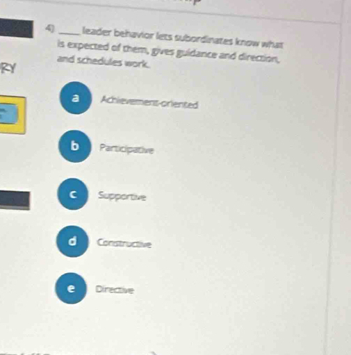 4)_ leader behavior lets subordinates know what
is expected of them, gives guidance and direction,
and schedules work.
RY
a Achlevement-oriented
`
b Participative
C I Supportive
d Constructive
e Directive