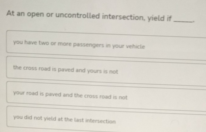 At an open or uncontrolled intersection, yield if _.
_
you have two or more passengers in your vehicle
_
the cross road is paved and yours is not
your road is paved and the cross road is not
_
you did not yield at the last intersection