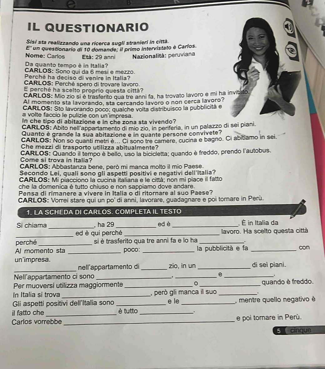 IL QUESTIONARIO
Sisi sta realizzando una ricerca sugli stranieri in città.
E' un questionario di 10 domande; il primo intervistato è Carlos.
Nome: Carlos      Età: 29 anni  Nazionalità: peruviana
Da quanto tempo è in Italia?
CARLOS: Sono qui da 6 mesi e mezzo.
Perché ha deciso di venire in Italia?
CARLOS: Perché spero di trovare lavoro.
E perché ha scelto proprio questa città?
CÁRLOS: Mio zio si è trasferito qua tre anni fa, ha trovato lavoro e mi ha invitato.
Al momento sta lavorando, sta cercando lavoro o non cerca lavoro?
CARLOS: Sto lavorando poco: qualche volta distribuisco la pubblicità e
a volte faccio le pulizie con un'impresa.
In che tipo di abitazione e in che zona sta vivendo?
CARLOŠ: Abito nell appartamento di mio zio, in periferia, in un palazzo di sei piani.
Quanto è grande la sua abitazione e in quante persone convivete?
cARLOS: Non so quanti metri è... Ci sono tre camere, cucina e bagno. Ci abitiamo in sei.
Che mezzi di trasporto utilizza abitualmente?
CARLOS: Quando il tempo è bello, uso la bicicletta; quando è freddo, prendo l'autobus.
Come si trova in Italia?
CARLOS: Abbastanza bene, però mi manca molto il mio Paese.
Secondo Lei, quali sono gli aspetti positivi e negativi dell'Italia?
CARLOS: Mi piacciono la cucina italiana e le città; non mi piace il fatto
che la domenica è tutto chiuso e non sappiamo dove andare.
Pensa di rimanere a vivere in Italia o di ritornare al suo Paese?
CARLOS: Vorrei stare qui un po' di anni, lavorare, guadagnare e poi tornare in Perù.
1. LA SCHEDA DI CARLOS. COMPLETA IL TESTO
Si chiama _, ha 29 _ed è_ . È in Italia da
_ed è qui perché _lavoro. Ha scelto questa città
perché_ si è trasferito qua tre anni fa e lo ha_
.
Al momento sta _poco: _la pubblicità e fa _con
un’impresa.
_nell'appartamento di _zio, in un _di sei piani.
Nell'appartamento ci sono __e_
.
Per muoversi utilizza maggiormente __quando è freddo.
0
In Italia si trova _, però gli manca il suo_
Gli aspetti positivi dell'Italia sono _e le _, mentre quello negativo è
il fatto che _è tutto_
.
Carlos vorrebbe _e poi tornare in Perù.
5  cinque