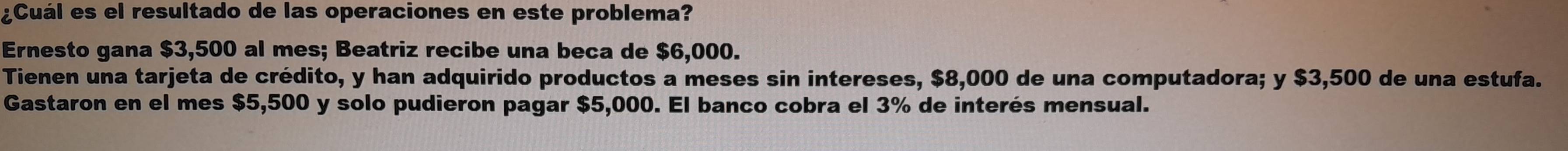 ¿Cuál es el resultado de las operaciones en este problema? 
Ernesto gana $3,500 al mes; Beatriz recibe una beca de $6,000. 
Tienen una tarjeta de crédito, y han adquirido productos a meses sin intereses, $8,000 de una computadora; y $3,500 de una estufa. 
Gastaron en el mes $5,500 y solo pudieron pagar $5,000. El banco cobra el 3% de interés mensual.