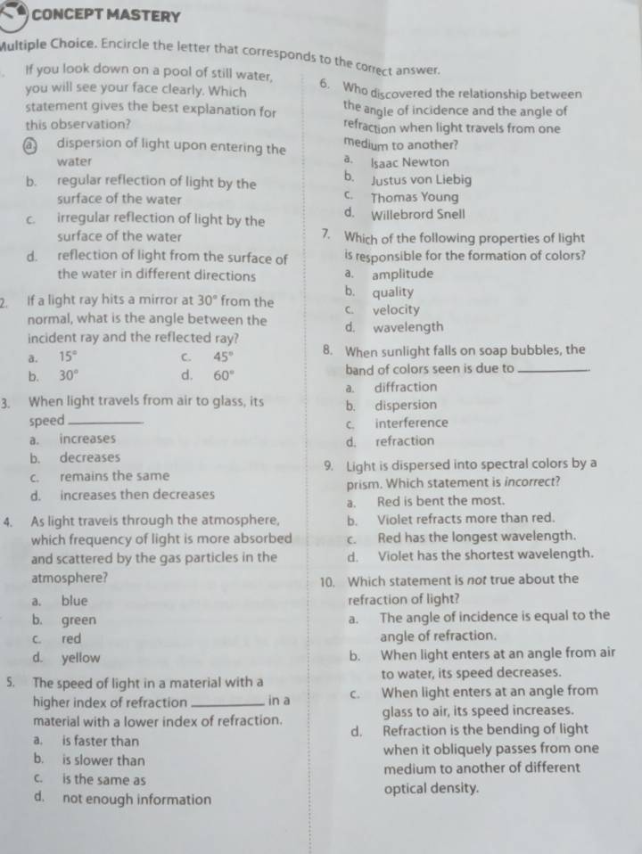 CONCEPT MASTERY
Multiple Choice. Encircle the letter that corresponds to the correct answer.
If you look down on a pool of still water, 6. Who discovered the relationship between
you will see your face clearly. Which
statement gives the best explanation for the angle of incidence and the angle of
this observation? refraction when light travels from one
medium to another?
a dispersion of light upon entering the a. Isaac Newton
water
b. regular reflection of light by the b. Justus von Liebig
surface of the water c. Thomas Young
c. irregular reflection of light by the d. Willebrord Snell
surface of the water 7. Which of the following properties of light
d. reflection of light from the surface of is responsible for the formation of colors?
the water in different directions a. amplitude
b. quality
2. If a light ray hits a mirror at 30° from the c. velocity
normal, what is the angle between the d. wavelength
incident ray and the reflected ray?
a. 15° C. 45° 8. When sunlight falls on soap bubbles, the
b. 30° d. 60° band of colors seen is due to_
a. diffraction
3. When light travels from air to glass, its b. dispersion
speed_ c. interference
a. increases d. refraction
b. decreases
c. remains the same 9. Light is dispersed into spectral colors by a
d. increases then decreases prism. Which statement is incorrect?
a. Red is bent the most.
4. As light traveis through the atmosphere, b. Violet refracts more than red.
which frequency of light is more absorbed c. Red has the longest wavelength.
and scattered by the gas particles in the d. Violet has the shortest wavelength.
atmosphere? 10. Which statement is not true about the
a. blue refraction of light?
b. green a. The angle of incidence is equal to the
c. red angle of refraction.
d. yellow b. When light enters at an angle from air
5. The speed of light in a material with a to water, its speed decreases.
higher index of refraction_ in a c. When light enters at an angle from
material with a lower index of refraction. glass to air, its speed increases.
a. is faster than d. Refraction is the bending of light
b. is slower than when it obliquely passes from one
c. is the same as medium to another of different
d. not enough information optical density.