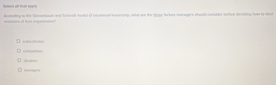 Select all that apply
According to the Tannenbaum and Schmidt model of situational leadership, what are the three factors managers should consider before deciding how to lead
members of their organization?
subordinates
competitors
situation
managers