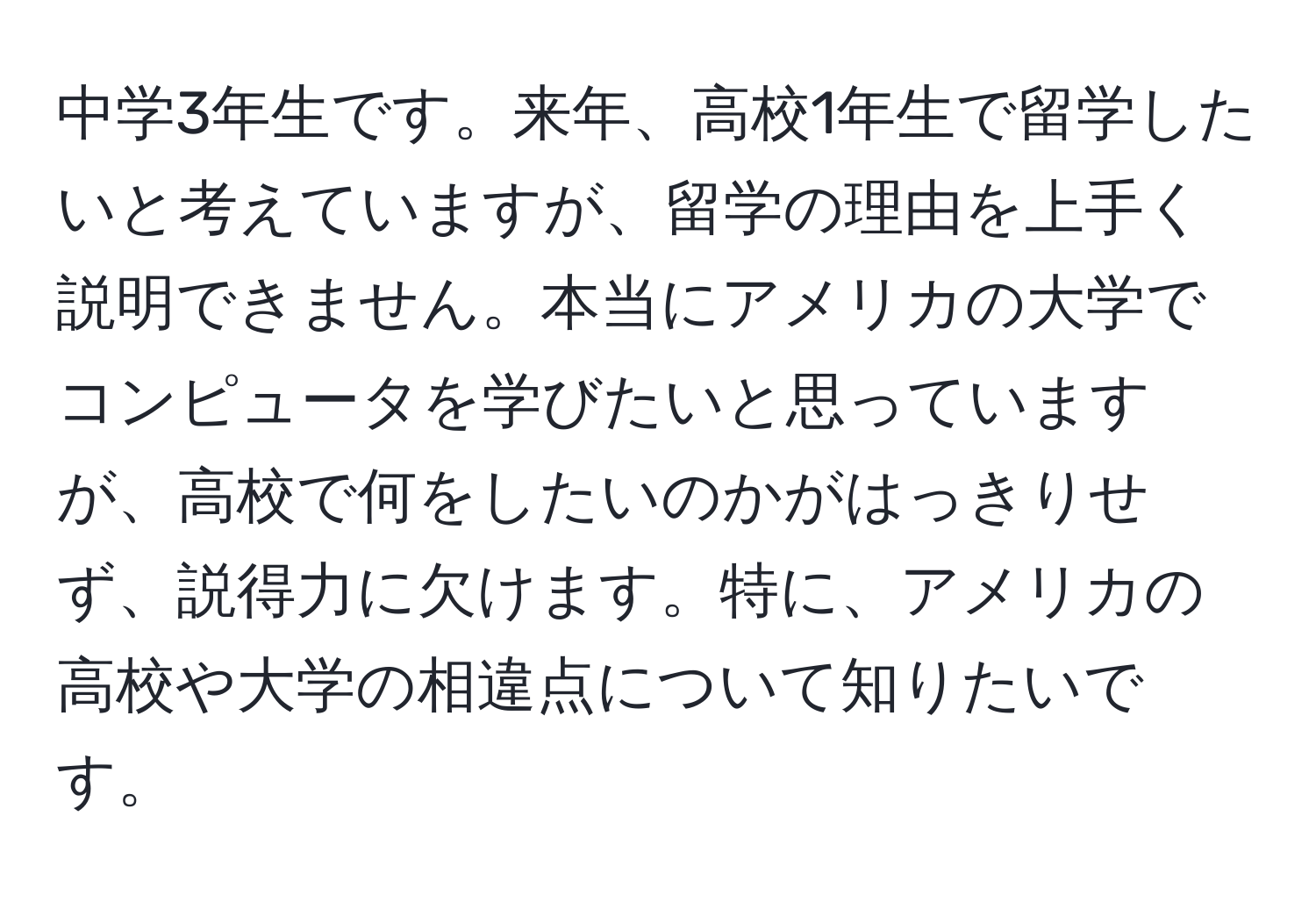 中学3年生です。来年、高校1年生で留学したいと考えていますが、留学の理由を上手く説明できません。本当にアメリカの大学でコンピュータを学びたいと思っていますが、高校で何をしたいのかがはっきりせず、説得力に欠けます。特に、アメリカの高校や大学の相違点について知りたいです。