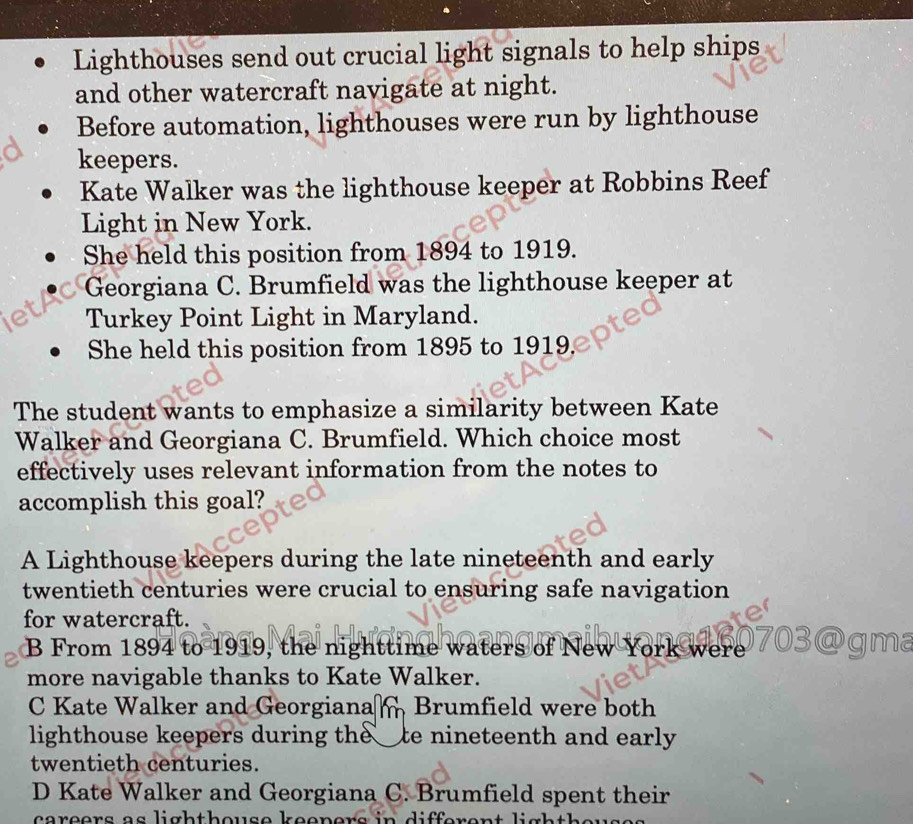 Lighthouses send out crucial light signals to help ships
and other watercraft navigate at night.
Before automation, lighthouses were run by lighthouse
keepers.
Kate Walker was the lighthouse keeper at Robbins Reef
Light in New York.
She held this position from 1894 to 1919.
Georgiana C. Brumfield was the lighthouse keeper at
Turkey Point Light in Maryland.
She held this position from 1895 to 1919
The student wants to emphasize a similarity between Kate
Walker and Georgiana C. Brumfield. Which choice most
effectively uses relevant information from the notes to
accomplish this goal?
A Lighthouse keepers during the late nineteenth and early
twentieth centuries were crucial to ensuring safe navigation
for watercraft.
B From 1894 to 1919, the nighttime waters of New York were 
more navigable thanks to Kate Walker.
C Kate Walker and Georgiana Brumfield were both
lighthouse keepers during the te nineteenth and early 
twentieth centuries.
D Kate Walker and Georgiana C. Brumfield spent their