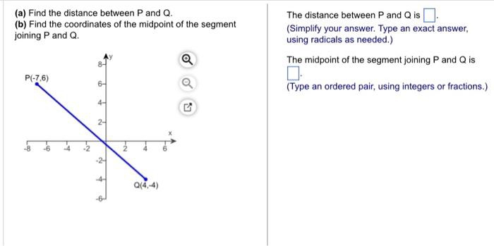 Find the distance between P and Q. The distance between P and Q is □ .
(b) Find the coordinates of the midpoint of the segment (Simplify your answer. Type an exact answer,
joining P and Q. using radicals as needed.)
The midpoint of the segment joining P and Q is
(Type an ordered pair, using integers or fractions.)