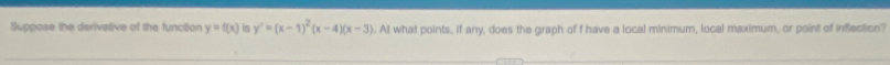 Suppose the derivative of the function y=f(x) is y'=(x-1)^2(x-4)(x-3). At what points, if any, does the graph of f have a local minimum, local maximum, or point of inflection?