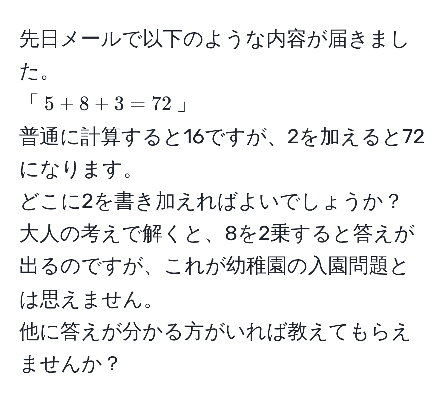 先日メールで以下のような内容が届きました。  
「$5 + 8 + 3 = 72$」  
普通に計算すると16ですが、2を加えると72になります。  
どこに2を書き加えればよいでしょうか？  
大人の考えで解くと、8を2乗すると答えが出るのですが、これが幼稚園の入園問題とは思えません。  
他に答えが分かる方がいれば教えてもらえませんか？