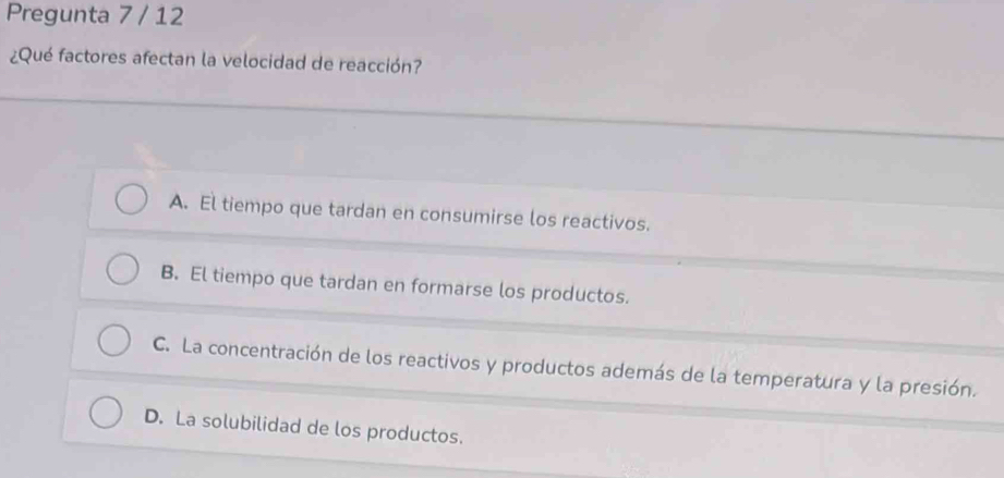 Pregunta 7 / 12
¿Qué factores afectan la velocidad de reacción?
A. El tiempo que tardan en consumirse los reactivos.
B. El tiempo que tardan en formarse los productos.
C. La concentración de los reactivos y productos además de la temperatura y la presión.
D. La solubilidad de los productos.