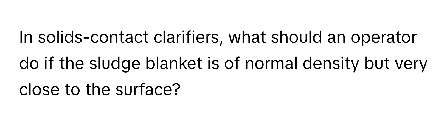 In solids-contact clarifiers, what should an operator do if the sludge blanket is of normal density but very close to the surface?