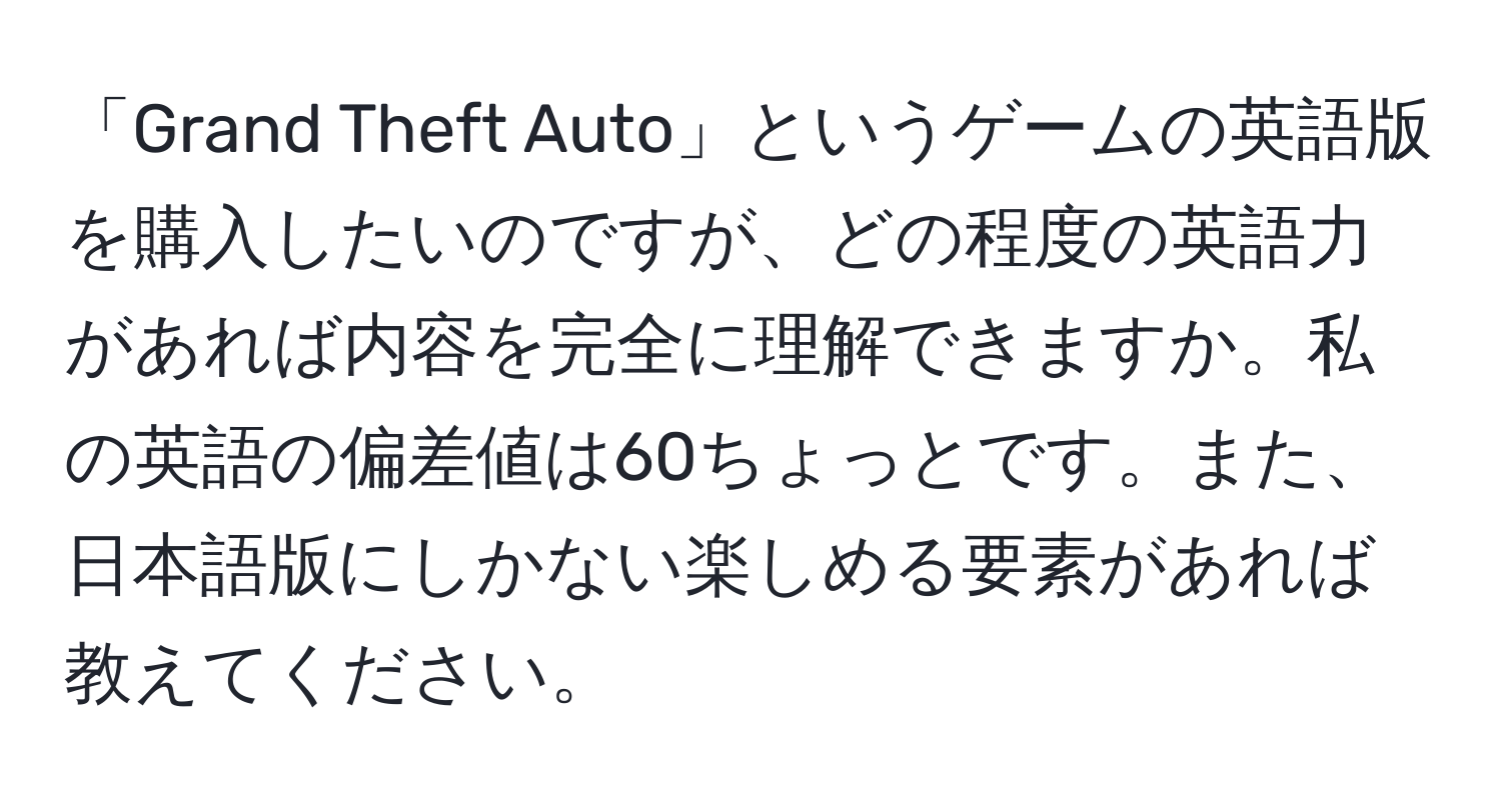 「Grand Theft Auto」というゲームの英語版を購入したいのですが、どの程度の英語力があれば内容を完全に理解できますか。私の英語の偏差値は60ちょっとです。また、日本語版にしかない楽しめる要素があれば教えてください。