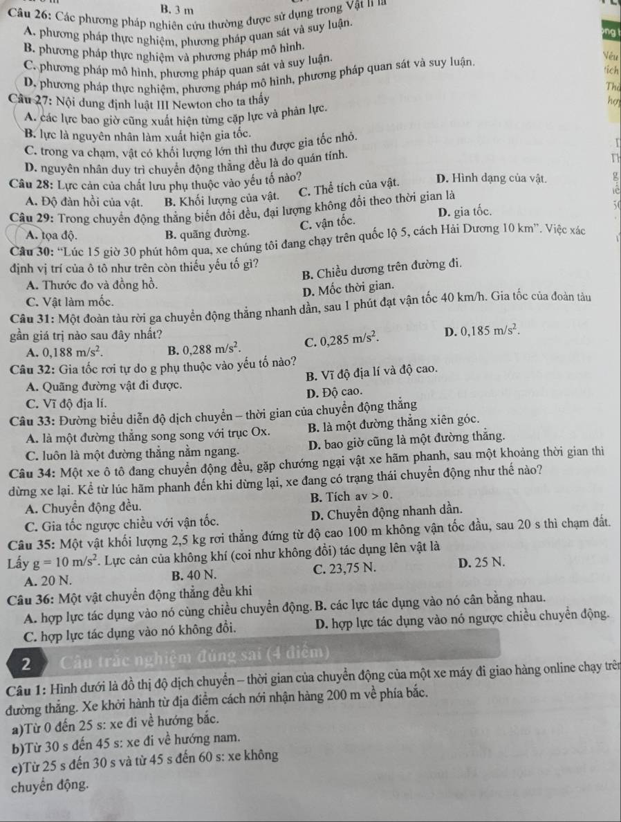 B. 3 m
Câu 26: Các phương pháp nghiên cứu thường được sử dụng trong Vật 11 là
A. phương pháp thực nghiệm, phương pháp quan sát và suy luận.
ng t
B. phương pháp thực nghiệm và phương pháp mô hình. Vếu
C. phương pháp mô hình, phương pháp quan sát và suy luận
tich
D, phương pháp thực nghiệm, phương pháp mô hình, phương pháp quan sát và suy luận.
The
Câu 27: Nội dung định luật III Newton cho ta thấy hợ
A. các lực bao giờ cũng xuất hiện từng cặp lực và phản lực.
B. lực là nguyên nhân làm xuất hiện gia tốc.
C. trong va chạm, vật có khối lượng lớn thì thu được gia tốc nhỏ.
D. nguyên nhân duy trì chuyển động thẳng đều là do quán tính.
Th
Câu 28: Lực cản của chất lưu phụ thuộc vào yếu tố nào? D. Hình dạng của vật. g
A. Độ đàn hồi của vật. B. Khối lượng của vật. C. Thể tích của vật.
Câu 29: Trong chuyển động thẳng biến đổi đều, đại lượng không đổi theo thời gian là
D. gia tốc. 50
C. vận tốc.
A. tọa độ. B. quãng đường.
Câu 30: “Lúc 15 giờ 30 phút hôm qua, xe chúng tôi đang chạy trên quốc lộ 5, cách Hải Dương 10 km”. Việc xác
định vị trí của ô tô như trên còn thiếu yếu tố gì?
B. Chiều dương trên đường đi.
A. Thước đo và đồng hồ.
D. Mốc thời gian.
C. Vật làm mốc.
Câu 31: Một đoàn tàu rời ga chuyển động thắng nhanh dần, sau 1 phút đạt vận tốc 40 km/h. Gia tốc của đoàn tàu
gần giá trị nào sau đây nhất? D. 0,185m/s^2.
A. 0,188m/s^2. B. 0,288m/s^2. C. 0,285m/s^2.
Câu 32: Gia tốc rơi tự do g phụ thuộc vào yếu tố nào?
B. Vĩ độ địa lí và độ cao.
A. Quãng đường vật đi được.
C. Vĩ độ địa lí. D. Độ cao.
Câu 33: Đường biểu diễn độ dịch chuyển - thời gian của chuyển động thắng
A. là một đường thẳng song song với trục Ox. B. là một đường thẳng xiên góc.
C. luôn là một đường thẳng nằm ngang. D. bao giờ cũng là một đường thắng.
Câu 34: Một xe ô tô đang chuyển động đều, gặp chướng ngại vật xe hãm phanh, sau một khoảng thời gian thiì
dừng xe lại. Kể từ lúc hãm phanh đến khi dừng lại, xe đang có trạng thái chuyển động như thế nào?
B. Tích av>0.
A. Chuyển động đều.
C. Gia tốc ngược chiều với vận tốc. D. Chuyển động nhanh dần.
Câu 35: Một vật khối lượng 2,5 kg rơi thẳng đứng từ độ cao 100 m không vận tốc đầu, sau 20 s thì chạm đất.
Lấy g=10m/s^2. Lực cản của không khí (coi như không đổi) tác dụng lên vật là
A. 20 N. B. 40 N. C. 23,75 N. D. 25 N.
Câu 36: Một vật chuyền động thẳng đều khi
A. hợp lực tác dụng vào nó cùng chiều chuyển động. . B. các lực tác dụng vào nó cân bằng nhau.
C. hợp lực tác dụng vào nó không đổi. D. hợp lực tác dụng vào nó ngược chiều chuyển động.
2 Câu trắc nghiệm đúng sai (4 điểm)
Câu 1: Hình dưới là đồ thị độ dịch chuyển - thời gian của chuyển động của một xe máy đi giao hàng online chạy trên
đường thẳng. Xe khởi hành từ địa điểm cách nới nhận hàng 200 m về phía bắc.
a)Từ 0 đến 25 s: xe đi về hướng bắc.
b)Từ 30 s đến 45 s: xe đi về hướng nam.
c)Từ 25 s đến 30 s và từ 45 s đến 60 s: xe không
chuyển động.