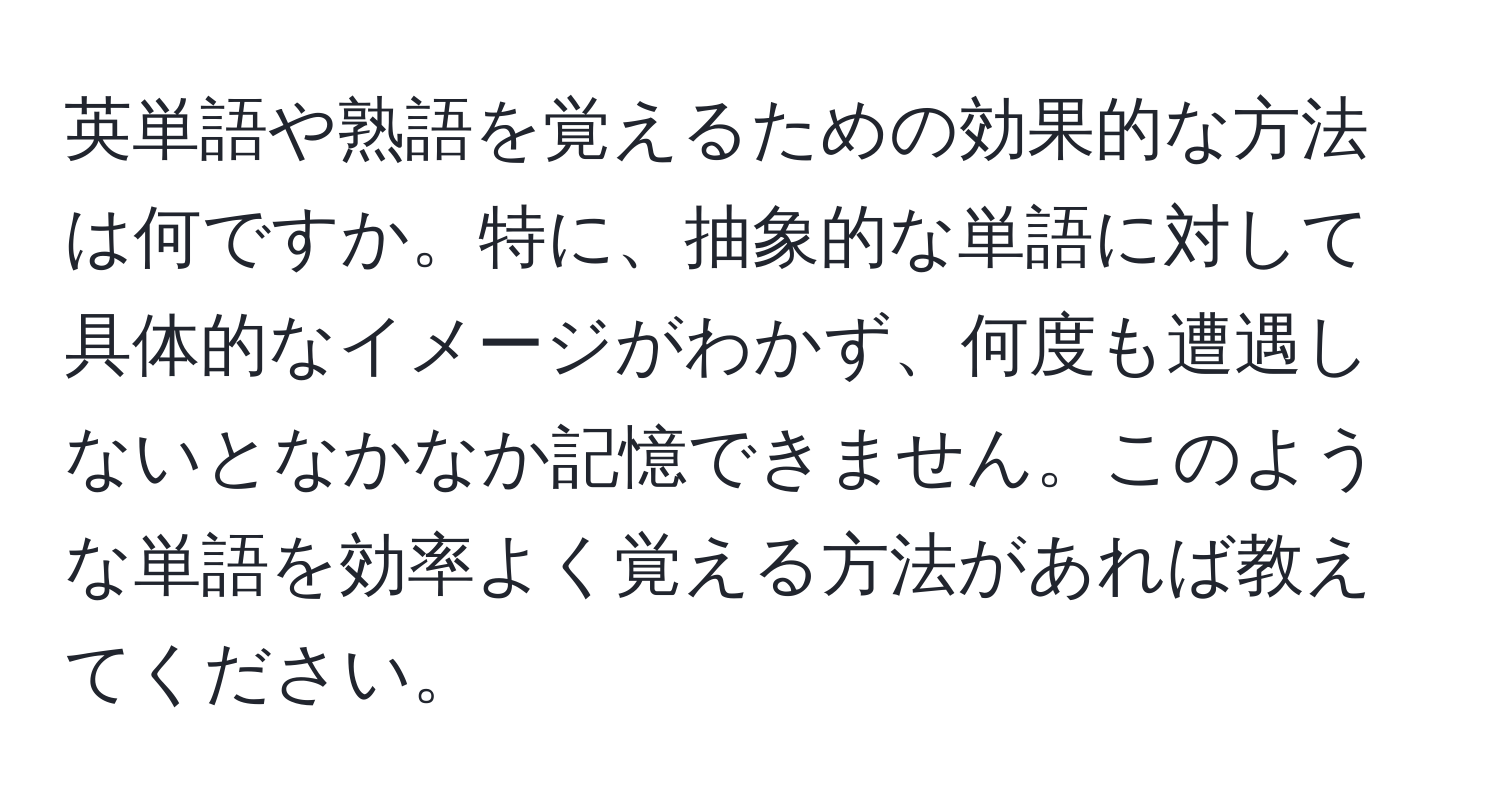 英単語や熟語を覚えるための効果的な方法は何ですか。特に、抽象的な単語に対して具体的なイメージがわかず、何度も遭遇しないとなかなか記憶できません。このような単語を効率よく覚える方法があれば教えてください。