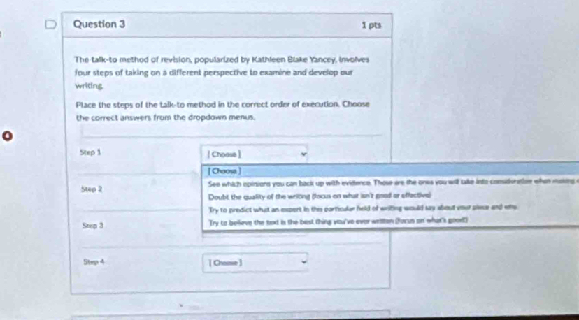 The talk-to method of revision, popularized by Kathleen Blake Yancey, involves
four steps of taking on a different perspective to examine and develop our
writing.
Place the steps of the talk-to method in the correct order of execution. Choose
the correct answers from the dropdown menus.
_
Step 1 [ Choase ]
[ Choosa]
Step 2 See which opinsiors you can back up with evidence. Those are the ones you will take into-consideration whan mosing a
Doubt the quality of the writng (focus on what isn't good or effective)
Try to predict what an expert in this particular held of writing would say wbout your siwce and who
Step 3 Try to believe the text is the best thing you've ever wellen (forus on what's good!)
Step 4 [ Chame ]