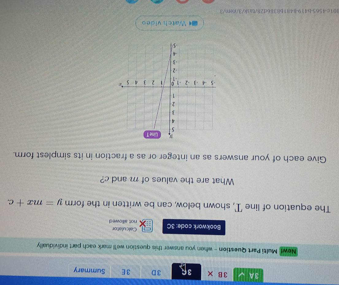 3A 3 B × 3R 3D 3E Summary 
New! Multi Part Question - when you answer this question we'll mark each part individually 
Calculator 
Bookwork code: 3C not allowed 
The equation of line T, shown below, can be written in the form y=mx+c. 
What are the values of m and c? 
Give each of your answers as an integer or as a fraction in its simplest form. 
Watch video 
801c-4565-b419-8481b8386d28/task/3/item/3