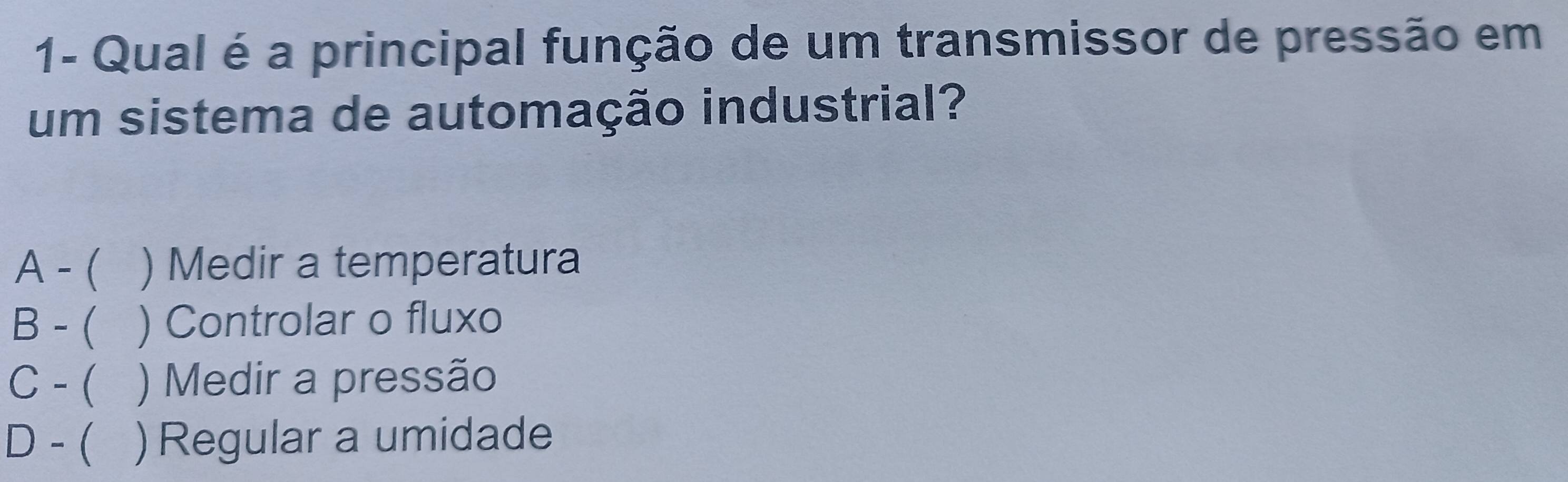 1- Qual é a principal função de um transmissor de pressão em
um sistema de automação industrial?
A -( ) Medir a temperatura
B - ( ) Controlar o fluxo
C - ( ) Medir a pressão
D - ( ) Regular a umidade