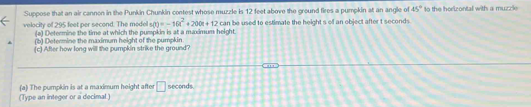 Suppose that an air cannon in the Punkin Chunkin contest whose muzzle is 12 feet above the ground fires a pumpkin at an angle of 45° to the horizontal with a muzzle 
velocity of 295 feet per second. The model s(t)=-16t^2+200t+12 can be used to estimate the height s of an object after t seconds. 
(a) Determine the time at which the pumpkin is at a maximum height. 
(b) Determine the maximum height of the pumpkin 
(c) After how long will the pumpkin strike the ground? 
(a) The pumpkin is at a maximum height after □ seconds. 
(Type an integer or a decimal.)