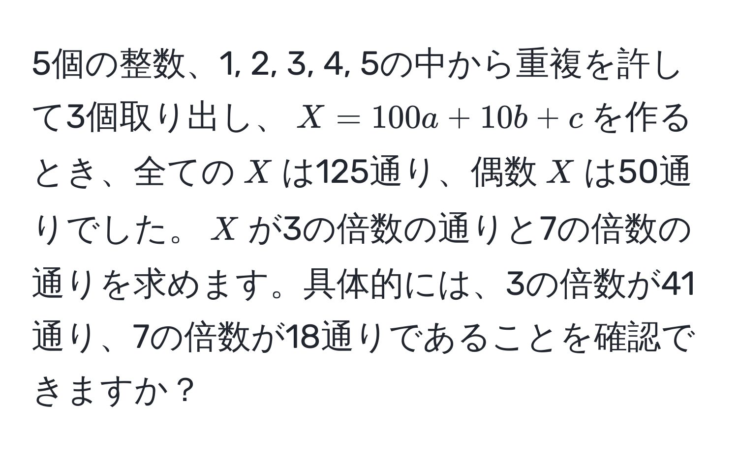 5個の整数、1, 2, 3, 4, 5の中から重複を許して3個取り出し、$X = 100a + 10b + c$を作るとき、全ての$X$は125通り、偶数$X$は50通りでした。$X$が3の倍数の通りと7の倍数の通りを求めます。具体的には、3の倍数が41通り、7の倍数が18通りであることを確認できますか？