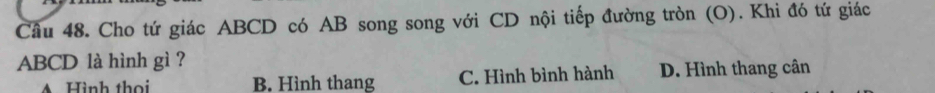 Cầu 48. Cho tứ giác ABCD có AB song song với CD nội tiếp đường tròn (O). Khi đó tứ giác
ABCD là hình gì ?
Hình thọi B. Hình thang C. Hình bình hành D. Hình thang cân