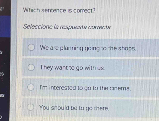 ar Which sentence is correct?
Seleccione la respuesta correcta:
We are planning going to the shops.
s
They want to go with us.
s
I'm interested to go to the cinema.
es
You should be to go there.