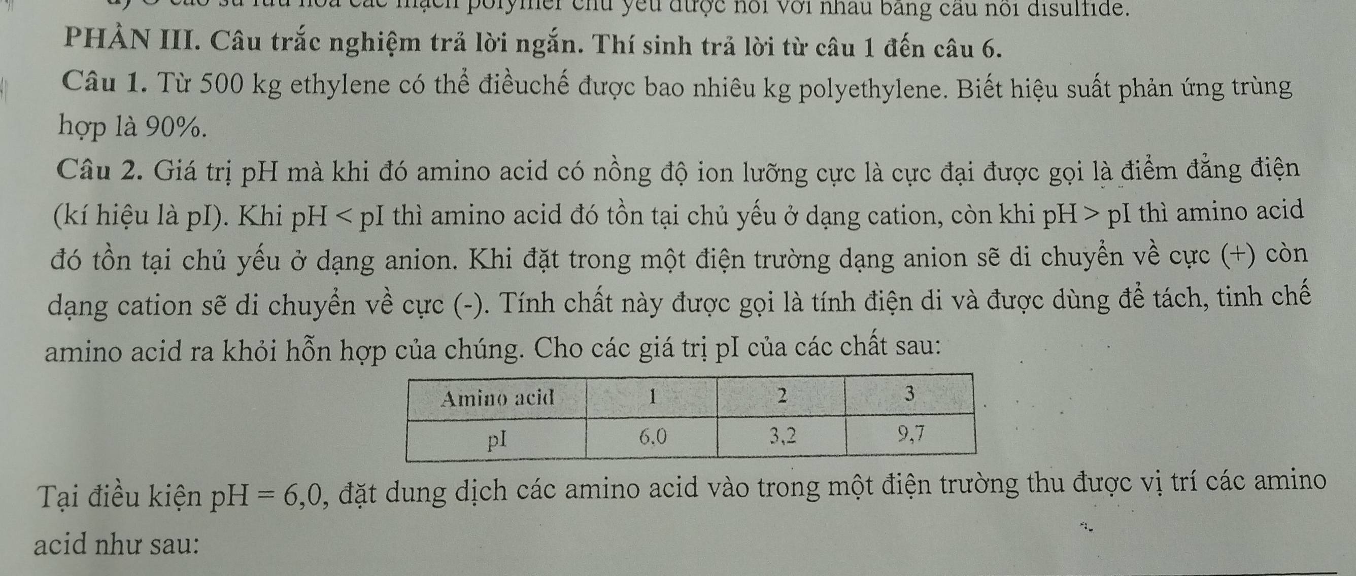 tn porymer chu yếu được hồi với nhâu bằng cầu noi disulfide. 
PHÀN III. Câu trắc nghiệm trả lời ngắn. Thí sinh trả lời từ câu 1 đến câu 6. 
Câu 1. Từ 500 kg ethylene có thể điềuchế được bao nhiêu kg polyethylene. Biết hiệu suất phản ứng trùng 
hợp là 90%. 
Câu 2. Giá trị pH mà khi đó amino acid có nồng độ ion lưỡng cực là cực đại được gọi là điểm đẳng điện 
(kí hiệu là pI). Khi pH < pI thì amino acid đó tồn tại chủ yếu ở dạng cation, còn khi pH > pI thì amino acid 
đó tồn tại chủ yếu ở dạng anion. Khi đặt trong một điện trường dạng anion sẽ di chuyển về cực (+) còn 
dạng cation sẽ di chuyển về cực (-). Tính chất này được gọi là tính điện di và được dùng để tách, tinh chế 
amino acid ra khỏi hỗn hợp của chúng. Cho các giá trị pI của các chất sau: 
Tại điều kiện pH=6,0, , đặt dung dịch các amino acid vào trong một điện trường thu được vị trí các amino 
acid như sau: