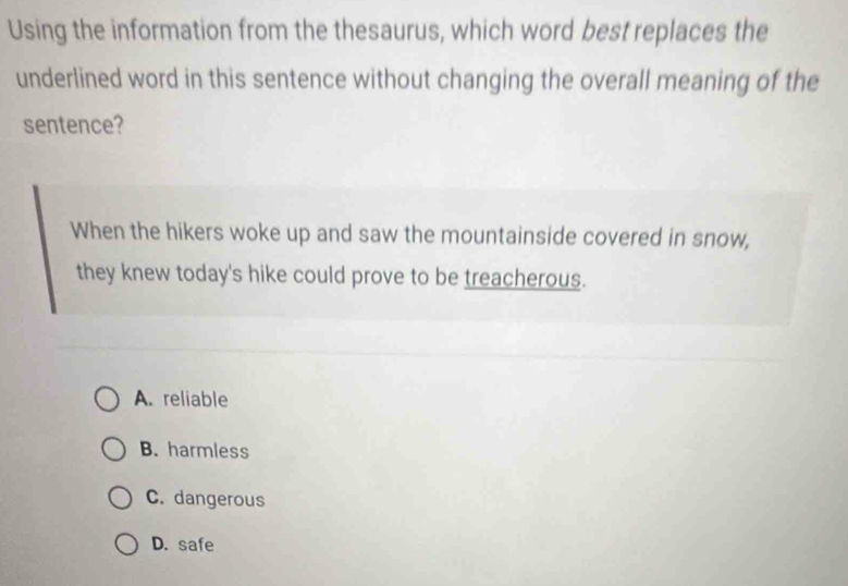 Using the information from the thesaurus, which word best replaces the
underlined word in this sentence without changing the overall meaning of the
sentence?
When the hikers woke up and saw the mountainside covered in snow,
they knew today's hike could prove to be treacherous.
A. reliable
B. harmless
C. dangerous
D. safe