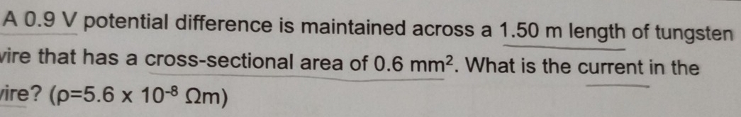 A 0.9 V potential difference is maintained across a 1.50 m length of tungsten 
vire that has a cross-sectional area of 0.6mm^2. What is the current in the 
ire? (rho =5.6* 10^(-8)Omega m)