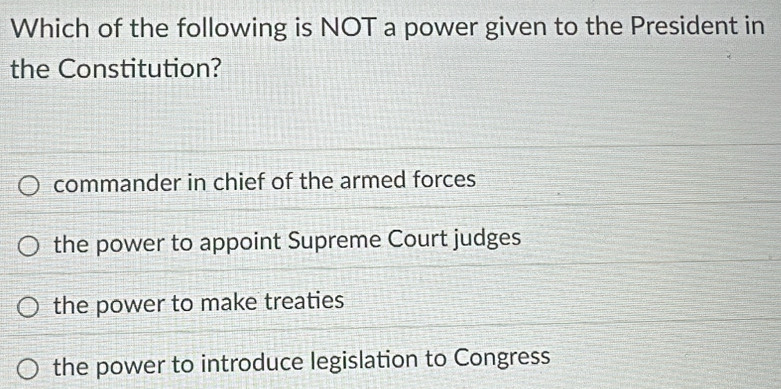 Which of the following is NOT a power given to the President in
the Constitution?
commander in chief of the armed forces
the power to appoint Supreme Court judges
the power to make treaties
the power to introduce legislation to Congress