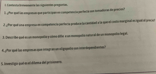 Contesta brevemente las siguientes preguntas. 
1. ¿Por qué las empresas que participan en competencia perfecta son tomadoras de precios? 
2. ¿Por qué una empresa en competencia perfecta produce la cantidad a la que el costo marginal es igual al precio? 
3. Describe qué es un monopolio y cómo difie e un monopolio natural de un monopolio legal. 
4. ¿Por qué las empresas que integran un oligopolio son interdependientes? 
5. Investiga qué es el dilema del prisionero.