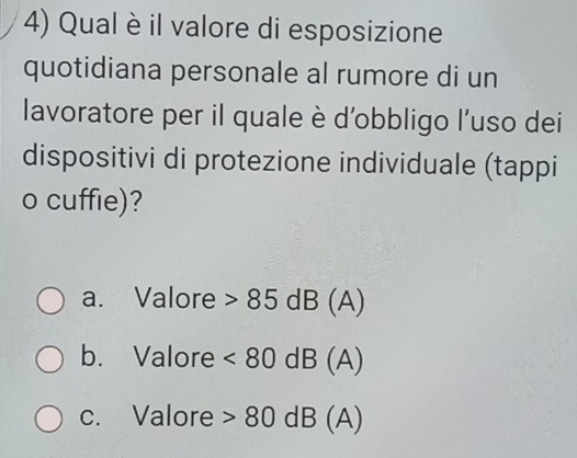 Qual è il valore di esposizione
quotidiana personale al rumore di un
lavoratore per il quale è d'obbligo l’uso dei
dispositivi di protezione individuale (tappi
o cuffie)?
a. Valore 85dB(A)
b. Valore <80dB(A)
c. Valore 80dB (A)