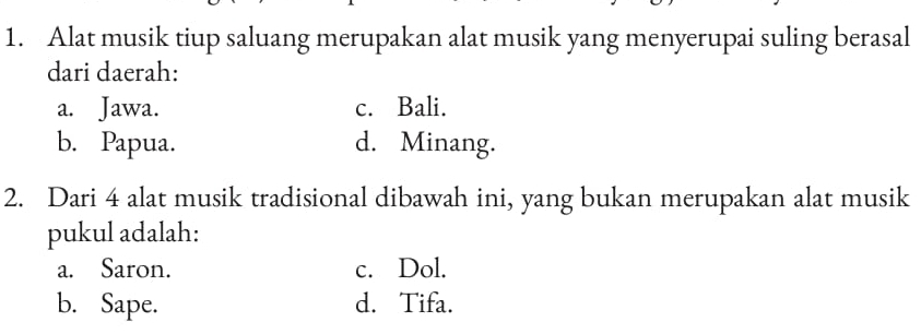 Alat musik tiup saluang merupakan alat musik yang menyerupai suling berasal
dari daerah:
a. Jawa. c. Bali.
b. Papua. d. Minang.
2. Dari 4 alat musik tradisional dibawah ini, yang bukan merupakan alat musik
pukul adalah:
a. Saron. c. Dol.
b. Sape. d. Tifa.