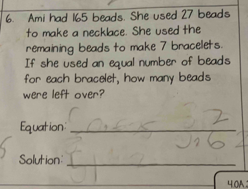 Ami had 165 beads. She used 27 beads 
to make a necklace. She used the 
remaining beads to make 7 bracelets. 
If she used an equal number of beads 
for each bracelet, how many beads 
were left over? 
Equation:_ 
Solution:_ 
4.0A