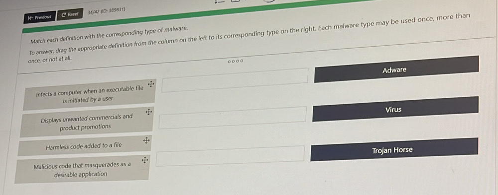 ← Previous C Reset 34/42 (ID: 389831)
To answer, drag the appropriate definition from the column on the left to its corresponding type on the right. Each malware type may be used once, more than
Match each definition with the corresponding type of malware.
once, or not at all.
Infects a computer when an executable file □ 
Adware
is initiated by a user
Displays unwanted commercials and □ Virus
product promotions
Harmless code added to a file rightarrow 
Malicious code that masquerades as a □ 
Trojan Horse
C 
desirable application