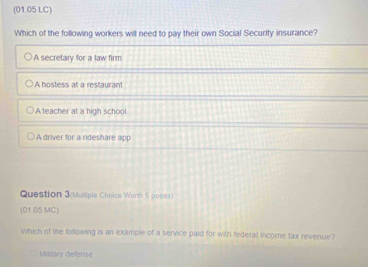 (01.05 LC)
Which of the following workers will need to pay their own Social Security insurance?
A secretary for a law firm
A hostess at a restaurant
A teacher at a high school
A driver for a rideshare app
Question 3(Multiple Choice Worth 5 points)
(01.05 MC)
Which of the following is an example of a service paid for with federal income tax revenue?
Military defense