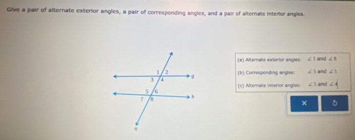 Give a pair of alternate exterior angles, a pair of corresponding angles, and a pair of alternate interor angles. 
(a) Alternate exterior angles: ∠ 1 and ∠ 8
and ∠ 1
(b) Corresponding angles: ∠ 5
(c) Alternate interior angles: ∠ 5 and ∠ 4
× 5