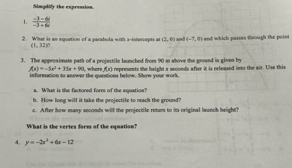 Simplify the expression. 
1.  (-3-6i)/-3+6i 
2. What is an equation of a parabola with x-intercepts at (2,0) and (-7,0) and which passes through the point
(1,32) ? 
3. The approximate path of a projectile launched from 90 m above the ground is given by
f(x)=-5x^2+35x+90 , where f(x) represents the height x seconds after it is released into the air. Use this 
information to answer the questions below. Show your work. 
a. What is the factored form of the equation? 
b. How long will it take the projectile to reach the ground? 
c. After how many seconds will the projectile return to its original launch height? 
What is the vertex form of the equation? 
4. y=-2x^2+6x-12