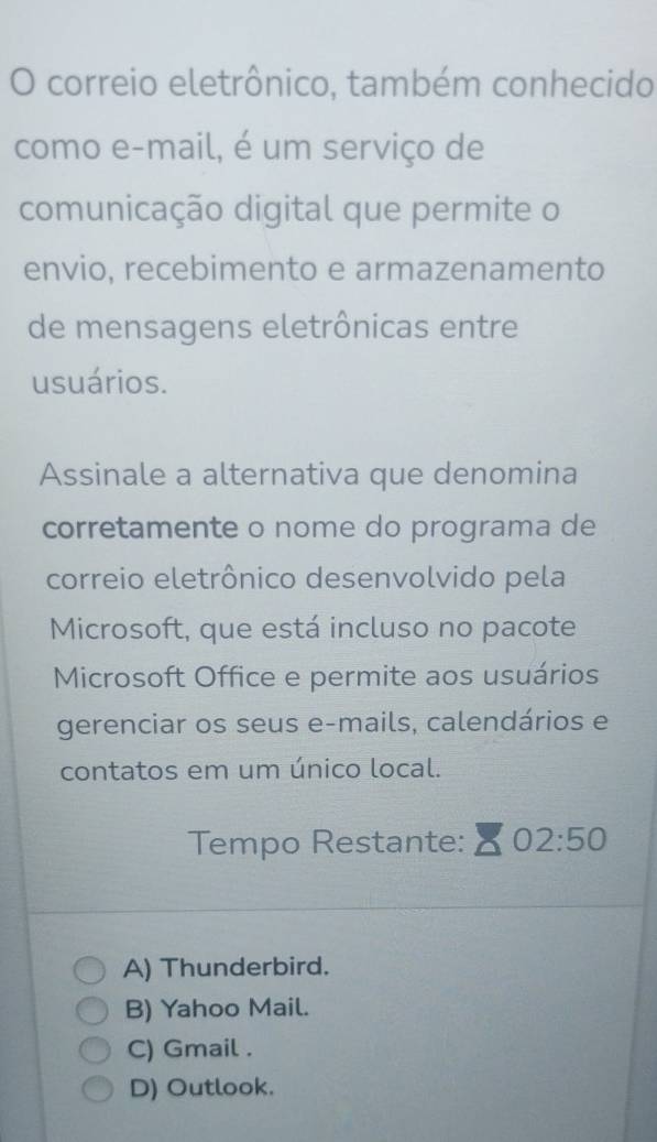 correio eletrônico, também conhecido
como e-mail, é um serviço de
comunicação digital que permite o
envio, recebimento e armazenamento
de mensagens eletrônicas entre
usuários.
Assinale a alternativa que denomina
corretamente o nome do programa de
correio eletrônico desenvolvido pela
Microsoft, que está incluso no pacote
Microsoft Office e permite aos usuários
gerenciar os seus e-mails, calendários e
contatos em um único local.
Tempo Restante: 02:50
A) Thunderbird.
B) Yahoo Mail.
C) Gmail .
D) Outlook.