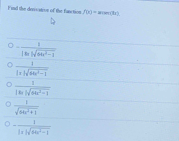 Find the derivative of the function f(x)=arcsec (8x).
- 1/|8x|sqrt(64x^2-1) 
 1/|x|sqrt(64x^2-1) 
 1/|8x|sqrt(64x^2-1) 
 1/sqrt(64x^2+1) 
- 1/|x|sqrt(64x^2-1) 