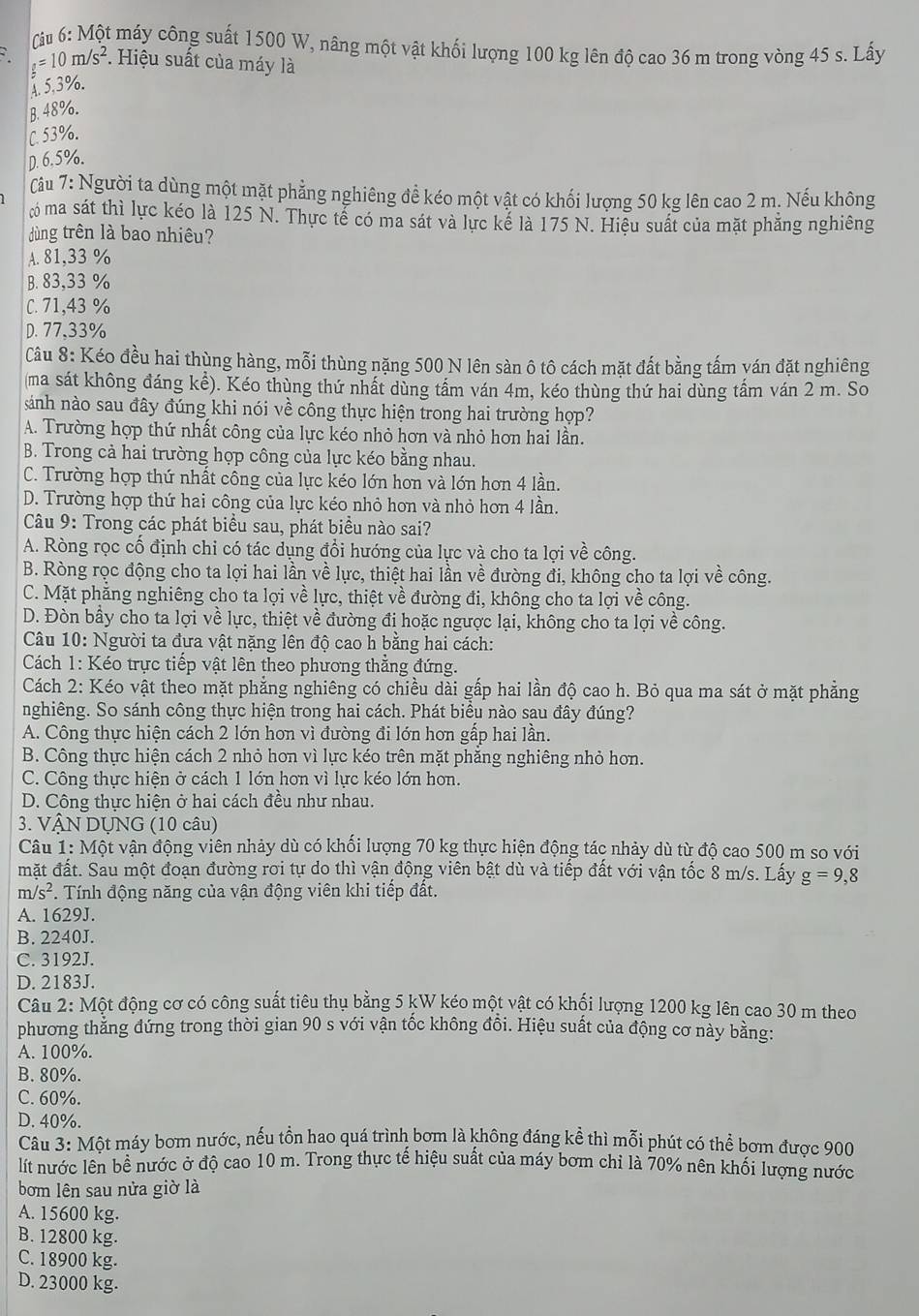 Cu 6: Một máy công suất 1500 W, nâng một vật khối lượng 100 kg lên độ cao 36 m trong vòng 45 s. Lấy
g=10m/s^2 *. Hiệu suất của máy là
A. 5.3%.
B. 48%.
C. 53%.
D. 6.5%.
Câu 7: Người ta dùng một mặt phẳng nghiêng đề kéo một vật có khối lượng 50 kg lên cao 2 m. Nếu không
ó ma sát thì lực kéo là 125 N. Thực tế có ma sát và lực kể là 175 N. Hiệu suất của mặt phẳng nghiêng
dùng trên là bao nhiêu?
A. 81,33 %
B. 83,33 %
C. 71,43 %
D. 77,33%
Câu 8: Kéo đều hai thùng hàng, mỗi thùng nặng 500 N lên sàn ô tô cách mặt đất bằng tấm yán đặt nghiêng
(ma sát không đáng kể). Kéo thùng thứ nhất dùng tấm ván 4m, kéo thùng thứ hai dùng tấm ván 2 m. So
sánh nào sau đây đúng khi nói về công thực hiện trong hai trường hợp?
A. Trường hợp thứ nhất công của lực kéo nhỏ hơn và nhỏ hơn hai lần.
B. Trong cả hai trường họp công của lực kéo bằng nhau.
C. Trường hợp thứ nhất cồng của lực kéo lớn hơn và lớn hơn 4 lần.
D. Trường hợp thứ hai công của lực kéo nhỏ hơn và nhỏ hơn 4 lần.
Câu 9: Trong các phát biểu sau, phát biều nào sai?
A. Ròng rọc cổ định chi có tác dụng đổi hướng của lực và cho ta lợi về công.
B. Ròng rọc động cho ta lợi hai lần về lực, thiệt hai lần về đường đi, không cho ta lợi về công.
C. Mặt phẳng nghiêng cho ta lợi về lực, thiệt về đường đi, không cho ta lợi về công.
D. Đòn bầy cho ta lợi về lực, thiệt về đường đi hoặc ngược lại, không cho ta lợi về công.
Câu 10: Người ta đưa vật nặng lên độ cao h bằng hai cách:
Cách 1: Kéo trực tiếp vật lên theo phương thẳng đứng.
Cách 2: Kéo vật theo mặt phẳng nghiêng có chiều dài gấp hai lần độ cao h. Bỏ qua ma sát ở mặt phẳng
nghiêng. So sánh công thực hiện trong hai cách. Phát biểu nào sau đây đúng?
A. Công thực hiện cách 2 lớn hơn vì đường đi lớn hơn gấp hai lần.
B. Công thực hiện cách 2 nhỏ hơn vì lực kéo trên mặt phẳng nghiêng nhỏ hơn.
C. Công thực hiện ở cách 1 lớn hơn vì lực kéo lớn hơn.
D. Công thực hiện ở hai cách đều như nhau.
3. VẠN DỤNG (10 câu)
Câu 1: Một vận động viên nhảy dù có khối lượng 70 kg thực hiện động tác nhảy dù từ độ cao 500 m so với
mặt đất. Sau một đoạn đường rơi tự do thì vận động viên bật dù và tiếp đất với vận tốc 8 m/s. Lấy g=9,8
m/s^2. Tính động năng của vận động viên khi tiếp đất.
A. 1629J.
B. 2240J.
C. 3192J.
D. 2183J.
Câu 2: Một động cơ có công suất tiêu thụ bằng 5 kW kéo một vật có khối lượng 1200 kg lên cao 30 m theo
phương thăng đứng trong thời gian 90 s với vận tốc không đồi. Hiệu suất của động cơ này bằng:
A. 100%.
B. 80%.
C. 60%.
D. 40%.
Câu 3: Một máy bơm nước, nếu tồn hao quá trình bơm là không đáng kể thì mỗi phút có thể bơm được 900
lít nước lên bề nước ở độ cao 10 m. Trong thực tế hiệu suất của máy bơm chỉ là 70% nên khối lượng nước
bơm lên sau nửa giờ là
A. 15600 kg.
B. 12800 kg.
C. 18900 kg.
D. 23000 kg.