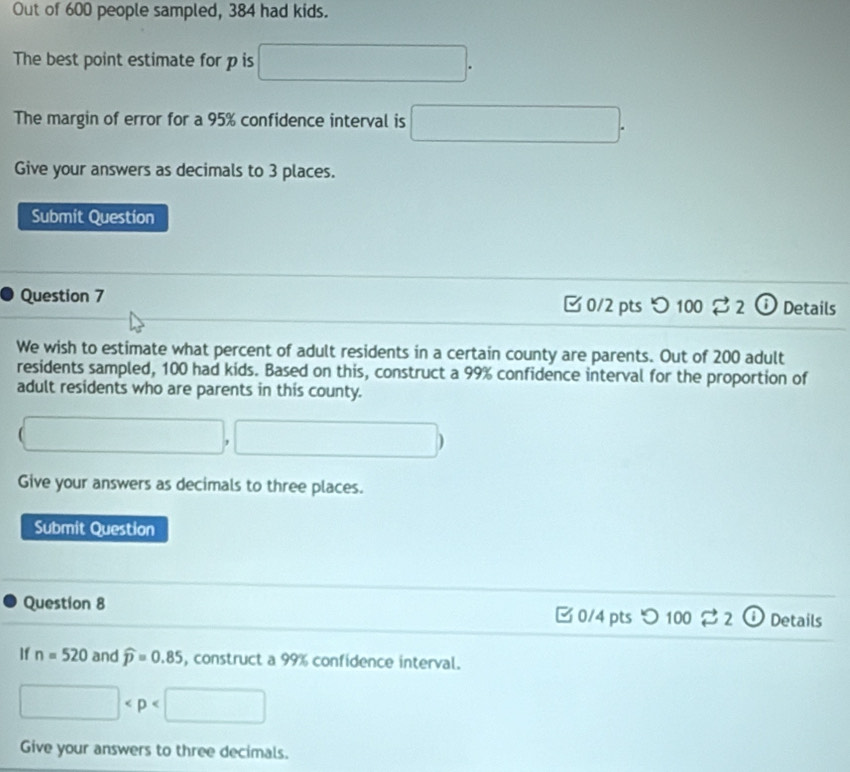 Out of 600 people sampled, 384 had kids. 
The best point estimate for p is □. 
The margin of error for a 95% confidence interval is □. 
Give your answers as decimals to 3 places. 
Submit Question 
Question 7 □ 0/2 pts つ 100 2 ⓘ Details 
We wish to estimate what percent of adult residents in a certain county are parents. Out of 200 adult 
residents sampled, 100 had kids. Based on this, construct a 99% confidence interval for the proportion of 
adult residents who are parents in this county.
(□ ,□ )
Give your answers as decimals to three places. 
Submit Question 
Question 8 0/4 pts ) 100dot approx 2 | Details 
If n=520 and widehat p=0.85 , construct a 99% confidence interval.
□
Give your answers to three decimals.