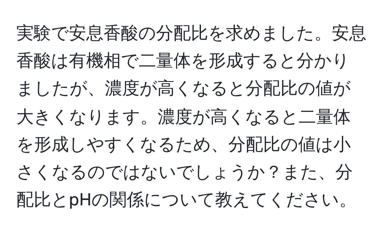 実験で安息香酸の分配比を求めました。安息香酸は有機相で二量体を形成すると分かりましたが、濃度が高くなると分配比の値が大きくなります。濃度が高くなると二量体を形成しやすくなるため、分配比の値は小さくなるのではないでしょうか？また、分配比とpHの関係について教えてください。