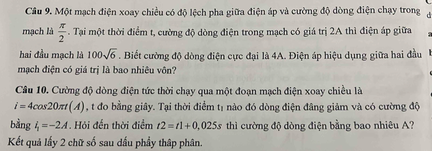 Một mạch điện xoay chiều có độ lệch pha giữa điện áp và cường độ dòng điện chạy trong đ 
mạch là  π /2 . Tại một thời điểm t, cường độ dòng điện trong mạch có giá trị 2A thì điện áp giữa a 
hai đầu mạch là 100sqrt(6). Biết cường độ dòng điện cực đại là 4A. Điện áp hiệu dụng giữa hai đầu 
mạch điện có giá trị là bao nhiêu vôn? 
Câu 10. Cường độ dòng điện tức thời chạy qua một đoạn mạch điện xoay chiều là
i=4cos 20π t(A) , t đo bằng giây. Tại thời điểm t1 nào đó dòng điện đâng giảm và có cường độ 
bằng i_1=-2A. Hỏi đến thời điểm t2=t1+0,025s thì cường độ dòng điện bằng bao nhiêu A? 
Kết quả lấy 2 chữ số sau dấu phầy thập phân.