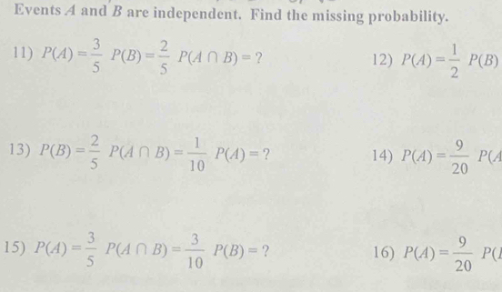 Events A and B are independent. Find the missing probability. 
11) P(A)= 3/5 P(B)= 2/5 P(A∩ B)= ? 12) P(A)= 1/2 P(B)
13) P(B)= 2/5 P(A∩ B)= 1/10 P(A)= ? 14) P(A)= 9/20 P(A
15) P(A)= 3/5 P(A∩ B)= 3/10  P(B)= ? 16) P(A)= 9/20 P(