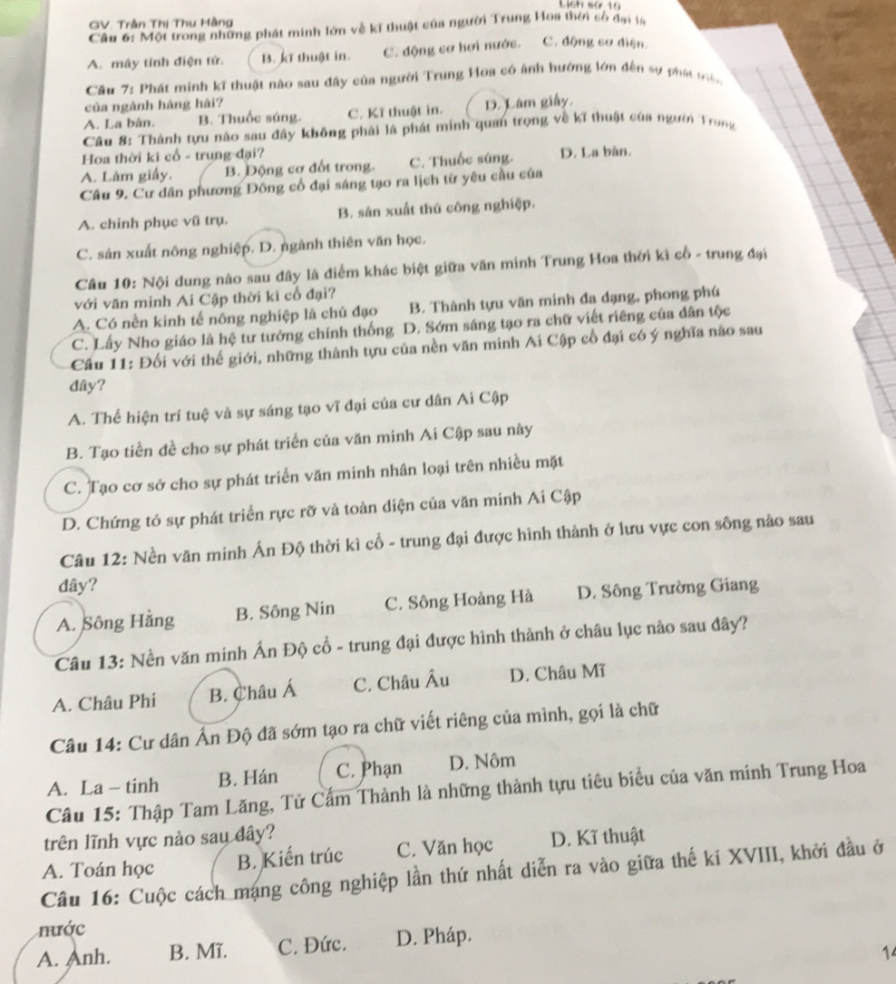 Lich so 10
GV. Trần Thị Thu Hàng
Cầu 6: Một trong những phát minh lớn về kĩ thuật của người Trung Hoa thời số đạn la
A. máy tính điện tử. B. kĩ thuật in. C. động cơ hơi nước. C. động cơ diện.
Câu 7: Phát minh kĩ thuật nào sau đây của người Trung Hoa có ánh hướng lớn đến sự phát tà
của ngành háng hài?
A. La bân. B. Thuốc súng. C. Kĩ thuật in. D. Lâm giấy,
Câu 8: Thành tựu nào sau đây không phải là phát minh quan trọng về kĩ thuật của người Trung
Hoa thời kì cổ - trung đại?
A. Lâm giấy. B. Động cơ đốt trong. C. Thuốc súng. D. La bàn.
Câu 9. Cư dân phương Đông cổ đại sáng tạo ra lịch từ yêu cầu của
A. chinh phục vũ trụ. B. sản xuất thú công nghiệp.
C. sản xuất nông nghiệp. D. ngành thiên văn học.
Câu 10: Nội dung nào sau đây là điểm khác biệt giữa văn minh Trung Hoa thời kì cổ - trung đại
với văn minh Ai Cập thời kì cổ đại?
A. Có nền kinh tế nông nghiệp là chủ đạo B. Thành tựu văn minh đa dạng, phong phú
C. Lấy Nho giáo là hệ tư tưởng chính thống D. Sớm sáng tạo ra chữ viết riêng của dân tộc
Cầu 11: Đối với thế giới, những thành tựu của nền văn minh Ai Cập cổ đại có ý nghĩa nào sau
dây?
A. Thể hiện trí tuệ và sự sáng tạo vĩ đại của cư dân Ai Cập
B. Tạo tiền đề cho sự phát triển của văn minh Ai Cập sau này
C. Tạo cơ sở cho sự phát triển văn minh nhân loại trên nhiều mặt
D. Chứng tỏ sự phát triển rực rỡ và toàn diện của văn minh Ai Cập
Câu 12: Nền văn minh Ấn Độ thời kì cổ - trung đại được hình thành ở lưu vực con sông nào sau
đây?
A. Sông Hằng B. Sông Nin C. Sông Hoàng Hà D. Sông Trường Giang
Câu 13: Nền văn minh Ấn Độ cổ - trung đại được hình thành ở châu lục nào sau đây?
A. Châu Phi B. Châu Á C. Châu Âu D. Châu Mĩ
Câu 14: Cư dân Ấn Độ đã sớm tạo ra chữ viết riêng của mình, gọi là chữ
A. La - tinh B. Hán C. Phạn D. Nôm
Câu 15: Thập Tam Lăng, Tử Cấm Thành là những thành tựu tiêu biểu của văn minh Trung Hoa
trên lĩnh vực nào sau đây?
A. Toán học B. Kiến trúc C. Văn học D. Kĩ thuật
Câu 16: Cuộc cách mạng công nghiệp lần thứ nhất diễn ra vào giữa thế ki XVIII, khởi đầu ở
nước
A. Anh. B. Mĩ. C. Đức. D. Pháp.
1